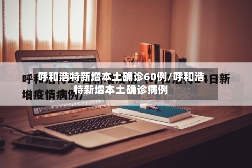 呼和浩特新增本土确诊60例/呼和浩特新增本土确诊病例