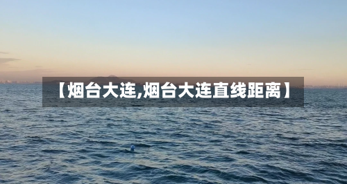 【烟台大连,烟台大连直线距离】-第2张图片