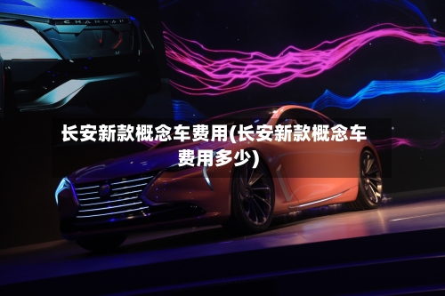 长安新款概念车费用(长安新款概念车费用多少)
