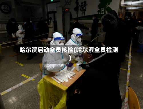 哈尔滨启动全员核检(哈尔滨全员检测)-第2张图片