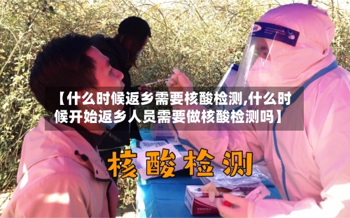 【什么时候返乡需要核酸检测,什么时候开始返乡人员需要做核酸检测吗】