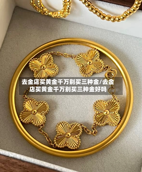 去金店买黄金千万别买三种金/去金店买黄金千万别买三种金好吗