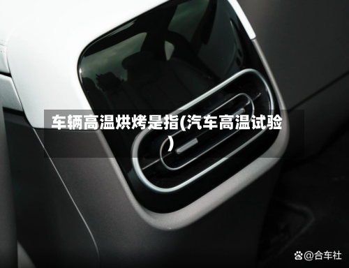 车辆高温烘烤是指(汽车高温试验)-第2张图片